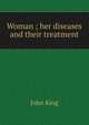 Woman ; her diseases and their treatment, John King 