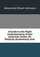 A Guide to the Right Understanding of Our American Union; Or, Political, Economical, and ., Alexander Bryan Johnson 