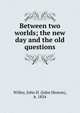 Between two worlds; the new day and the old questions, Willey, John H. (John Heston), b. 1854 
