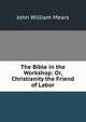 The Bible in the Workshop: Or, Christianity the Friend of Labor, John William Mears 