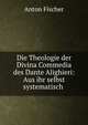 Die Theologie der Divina Commedia des Dante Alighieri: Aus ihr selbst systematisch ., Anton Fischer 
