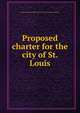 Proposed charter for the city of St. Louis, Saint Louis (Mo.),Saint Louis (Mo.). Board of Freeholders 