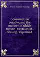 Consumption curable, and the manner in which nature . operates in . healing . explained ., Francis Hopkins Ramadge 