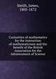Curiosities of mathematics for the instruction of mathematicians and the benefit of the British Association for the Advancement of Science, Smith, James, 1805-1872 