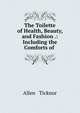 The Toilette of Health, Beauty, and Fashion .: Including the Comforts of ., Allen &amp; Ticknor 