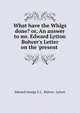 What have the Whigs done? or, An answer to mr. Edward Lytton Bulwer's Letter on the 'present ., Edward George E.L . Bulwer- Lytton 