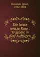 Die letzte weisse Rose : Tragodie in funf Aufzugen, Kuranda, Ignaz, 1812-1884 