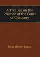 A Treatise on the Practice of the Court of Chancery, John Sidney Smith 