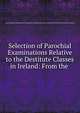 Selection of Parochial Examinations Relative to the Destitute Classes in Ireland: From the ., Great Britain Commissioners Appointed to Inquire into the Condition of the Poorer Classes in Ireland 