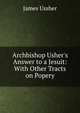Archbishop Usher's Answer to a Jesuit: With Other Tracts on Popery, Ussher, James, 1581-1656 