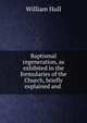Baptismal regeneration, as exhibited in the formularies of the Church, briefly explained and ., William Hull 