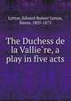 The Duchess de la Vallie?re, a play in five acts, Lytton, Edward Bulwer Lytton, Baron, 1803-1873 