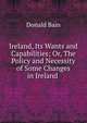 Ireland, Its Wants and Capabilities; Or, The Policy and Necessity of Some Changes in Ireland ., Donald Bain 