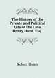 The History of the Private and Political Life of the Late Henry Hunt, Esq ., Robert Huish 
