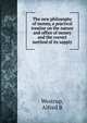 The new philosophy of money, a practical treatise on the nature and office of money and the correct method of its supply, Alfred B. Westrup 