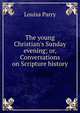 The young Christian's Sunday evening; or, Conversations on Scripture history, Louisa Parry 
