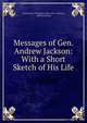 Messages of Gen. Andrew Jackson: With a Short Sketch of His Life., United States President (1829-1837 : Jackson), Andrew Jackson 
