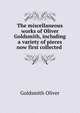 The miscellaneous works of Oliver Goldsmith, including a variety of pieces now first collected ., Goldsmith Oliver 