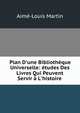 Plan D'une Biblioth?que Universelle: ?tudes Des Livres Qui Peuvent Servir ? L'histoire ., Aime-Louis Martin 