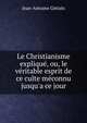 Le Christianisme expliqu?, ou, le v?ritable esprit de ce culte m?connu jusqu'a ce jour, Jean-Antoine Gleizes 
