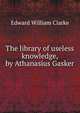 The library of useless knowledge, by Athanasius Gasker, Edward William Clarke 