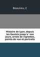 Histoire de Lyon, depuis les Gaulois jusqu'a? nos jours, orne?e de vignettes, points de vue et portraits, C. Beaulieu 