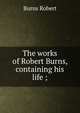 The works of Robert Burns, containing his life ;, Burns Robert 