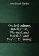 On Self-culture, Intellectual, Physical, and Moral: A Vade Mecum for Young ., John Stuart Blackie 