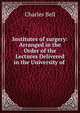 Institutes of surgery: Arranged in the Order of the Lectures Delivered in the University of ., Charles Bell 