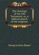 The theology of the Old Testament, or, A biblical sketch of the religious ., Georg Lorenz Bauer 