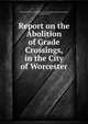 Report on the Abolition of Grade Crossings, in the City of Worcester, Worcester (Mass .). Commission on Abolition of Grade Crossings, Worcester (Mass.) 
