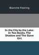 In the City by the Lake: In Two Books, The Shadow and The Slave Girl, Blanche Fearing 