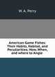 American Game Fishes: Their Habits, Habitat, and Peculiarities; How, When, and where to Angle ., W. A. Perry 