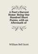 A Poet's Harvest Home: Being One Hundred Short Poems, with an Aftermath of ., William Bell Scott 