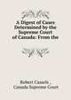A Digest of Cases Determined by the Supreme Court of Canada: From the ., Robert Cassels , Canada Supreme Court 