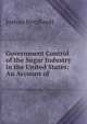 Government Control of the Sugar Industry in the United States: An Account of ., Joshua Bernhardt 