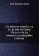 La primera ensenanza en la isla de Cuba: Historia de las escuelas municipales y demas ., Jose Esteban Liras 
