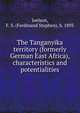 The Tanganyika territory (formerly German East Africa), characteristics and potentialities, Joelson, F. S. (Ferdinand Stephen), b. 1893 