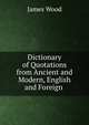 Dictionary of Quotations from Ancient and Modern, English and Foreign ., James Wood 