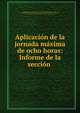 Aplicacion de la jornada maxima de ocho horas: Informe de la seccion ., Instituto de Reformas Sociales (Spain ), Instituto de Reformas Sociales (Spain , Instituto de Reformas Sociales (Madrid ). Direcci?n General de Legislaci?n y Acci?n Social, Instituto de Reformas Sociales . Direcci?n general de legislaci?n y acci?n 