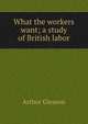 What the workers want; a study of British labor, Gleason Arthur 