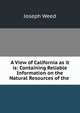 A View of California as it is: Containing Reliable Information on the Natural Resources of the ., Joseph Weed 