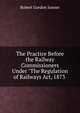 The Practice Before the Railway Commissioners Under "The Regulation of Railways Act, 1873 ., Robert Gordon Junner 