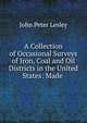 A Collection of Occasional Surveys of Iron, Coal and Oil Districts in the United States: Made ., John Peter Lesley 