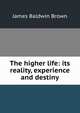 The higher life: its reality, experience and destiny, James Baldwin Brown 