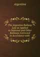 The Argentine Railway Law as Applied to National and Other Railways Corrected in Accordance with ., Argentina 