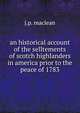 an historical account of the selltements of scotch highlanders in america prior to the peace of 1783, j.p. maclean 
