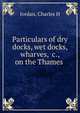 Particulars of dry docks, wet docks, wharves, &c., on the Thames, Charles H. Jordan 