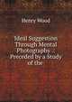 Ideal Suggestion Through Mental Photography .: Preceded by a Study of the ., Henry Wood 