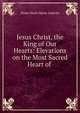 Jesus Christ, the King of Our Hearts: Elevations on the Most Sacred Heart of ., Alexis Henri Marie Lepicier 